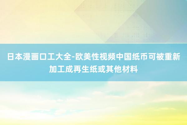 日本漫画口工大全-欧美性视频中国纸币可被重新加工成再生纸或其他材料
